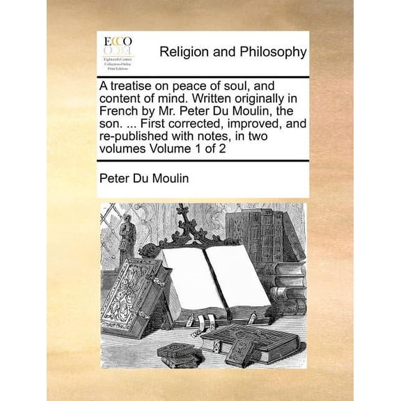 A Treatise on Peace of Soul, and Content of Mind. Written Originally in French by Mr. Peter Du Moulin, the Son. ... First Corrected, Improved, and Re-Published with Notes, in Two Volumes Volume 1 of 2 (Paperback)