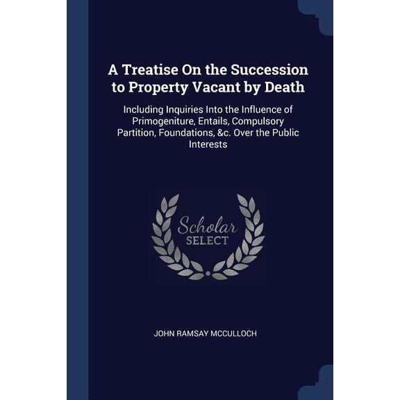 A Treatise On the Succession to Property Vacant by Death : Including Inquiries Into the Influence of Primogeniture, Entails, Compulsory Partition, Foundations, &c. Over the Public Interests (Paperback)