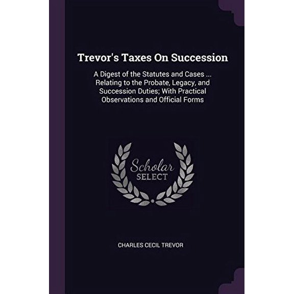 Trevors Taxes On Succession: A Digest of the Statutes and Cases . Relating to the Probate, Legacy, and Succession Duties; With Practical Observations and Official Forms Paperback 1377449424 Charl