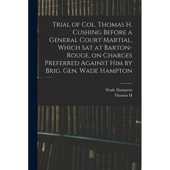 Trial of Col. Thomas H. Cushing Before a General Court Martial, Which sat at Barton-Rouge, on Charges Preferred Against him by Brig. Gen. Wade Hampton (Paperback)
