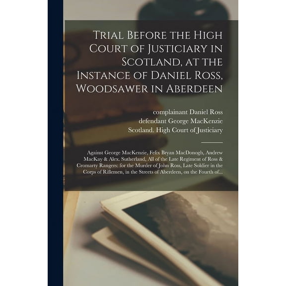 Trial Before the High Court of Justiciary in Scotland, at the Instance of Daniel Ross, Woodsawer in Aberdeen; Against George MacKenzie, Felix Bryan MacDonogh, Andrew MacKay & Alex. Sutherland, All of the Late Regiment of Ross & Cromarty Rangers : For... (Paperback)