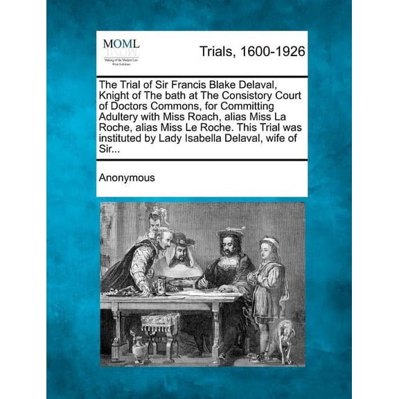 The Trial of Sir Francis Blake Delaval, Knight of the Bath at the Consistory Court of Doctors Commons, for Committing Adultery with Miss Roach, Alias Miss La Roche, Alias Miss Le Roche. This Trial Was Instituted by Lady Isabella Delaval, Wife of Sir... (Paperback)