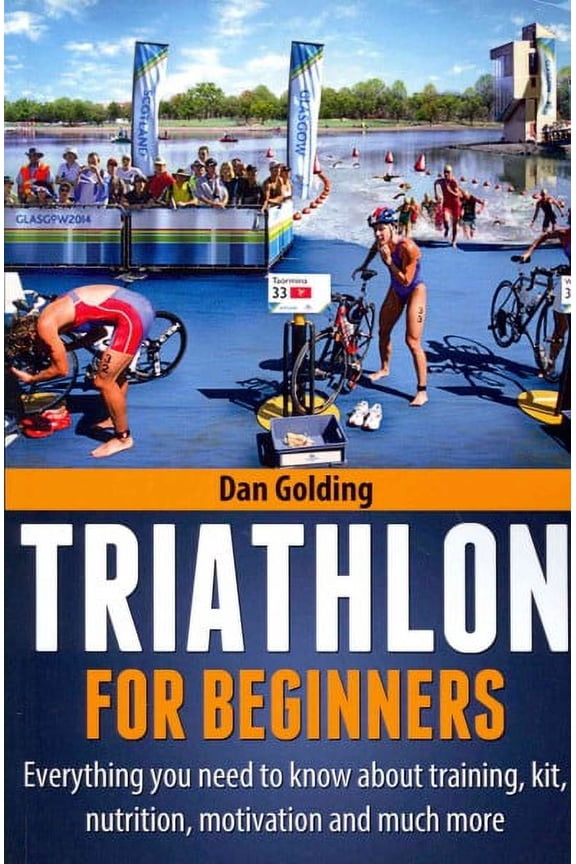 Triathlon for Beginners : Everything You Need to Know About Training, Nutrition, Kit, Motivation, Racing, and Much More