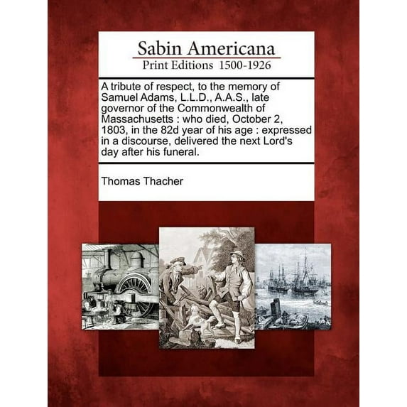 A Tribute of Respect, to the Memory of Samuel Adams, L.L.D., A.A.S., Late Governor of the Commonwealth of Massachusetts : Who Died, October 2, 1803, in the 82d Year of His Age: Expressed in a Discourse, Delivered the Next Lord's Day After His Funeral. (Paperback)