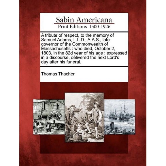 A Tribute of Respect, to the Memory of Samuel Adams, L.L.D., A.A.S., Late Governor of the Commonwealth of Massachusetts : Who Died, October 2, 1803, in the 82d Year of His Age: Expressed in a Discourse, Delivered the Next Lord's Day After His Funeral. (Paperback)