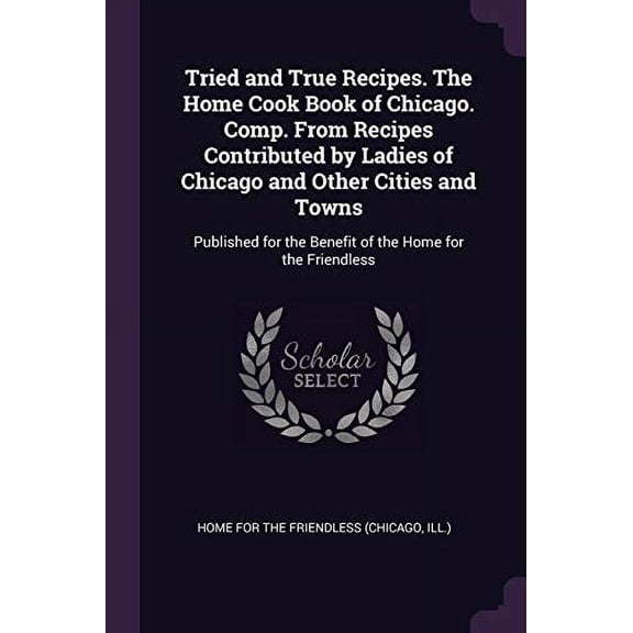 Tried and True Recipes. The Home Cook Book of Chicago. Comp. From Recipes Contributed by Ladies of Chicago and Other Cities and Towns: Published for the Benefit of the Home for the Friendl 1378237641