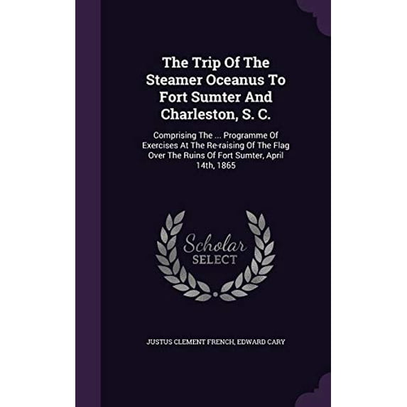 The Trip of the Steamer Oceanus to Fort Sumter and Charleston, S. C.: Comprising the . Programme of Exercises at the Re-Raising of the Flag Over the Ruins of Fort Sumter, April 14th, 186 1354948394