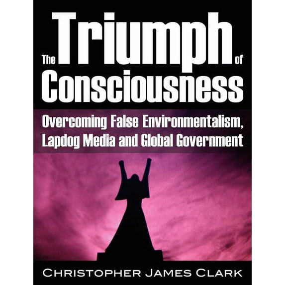 The Triumph of Consciousness: Overcoming False Environmentalism, Lapdog Media and Global Government (Paperback) by Christopher James Clark