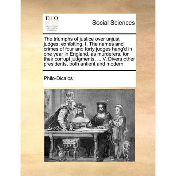 The Triumphs of Justice Over Unjust Judges : Exhibiting, I. the Names and Crimes of Four and Forty Judges Hang'd in One Year in England, as Murderers, for Their Corrupt Judgments. ... V. Divers Other Presidents, Both Antient and Modern (Paperback)