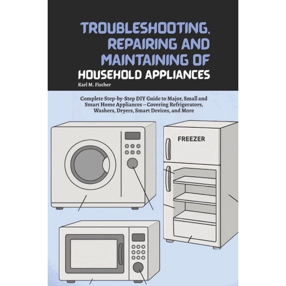 Troubleshooting, Repairing and Maintaining of Household Appliances: Complete Step-by-Step DIY Guide to Major, Small and , (Paperback)