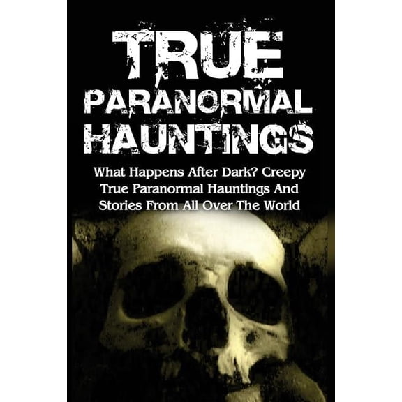 True Paranormal Hauntings: What Happens After Dark? Creepy True Paranormal Hauntings and Stories from All Over the World