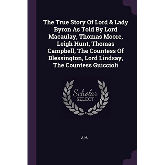 The True Story Of Lord Lady Byron As Told By Lord Macaulay, Thomas Moore, Leigh Hunt, Thomas Campbell, The Countess Of Blessington, Lord Lindsay, The Countess Guiccioli Paperback 137850321X J. M.