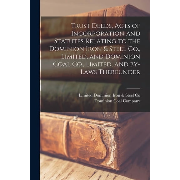 Trust Deeds, Acts of Incorporation and Statutes Relating to the Dominion Iron & Steel Co., Limited, and Dominion Coal Co., Limited, and By-laws Thereunder [microform] (Paperback)
