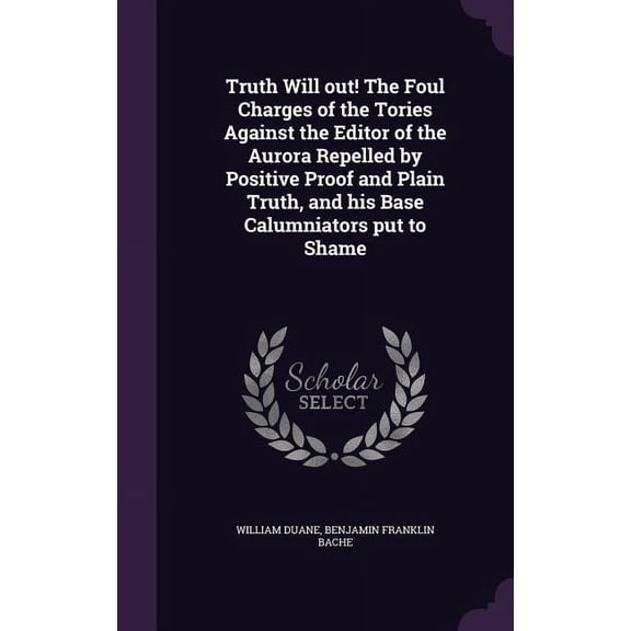 Truth Will out! The Foul Charges of the Tories Against the Editor of the Aurora Repelled by Positive Proof and Plain Truth, and his Base Calumniators put to Shame (Hardcover)