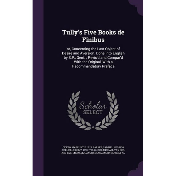 Tully's Five Books de Finibus: or, Concerning the Last Object of Desire and Aversion. Done Into English by S.P., Gent.; Revis'd and Compar'd With the Original, With a Recommendatory Preface (Hardcover