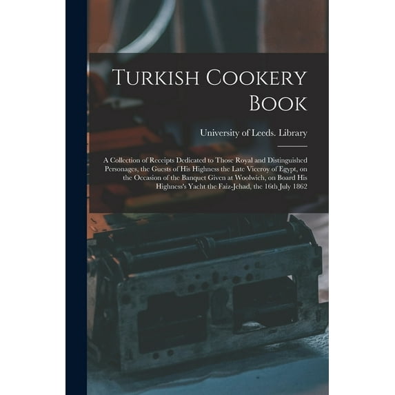 Turkish Cookery Book : a Collection of Receipts Dedicated to Those Royal and Distinguished Personages, the Guests of His Highness the Late Viceroy of