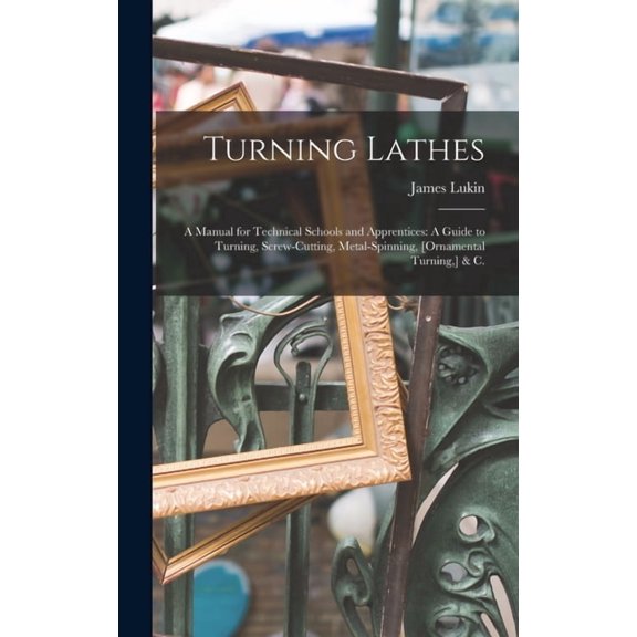 Turning Lathes: A Manual for Technical Schools and Apprentices: A Guide to Turning, Screw-Cutting, Metal-Spinning, [Orna, (Hardcover)