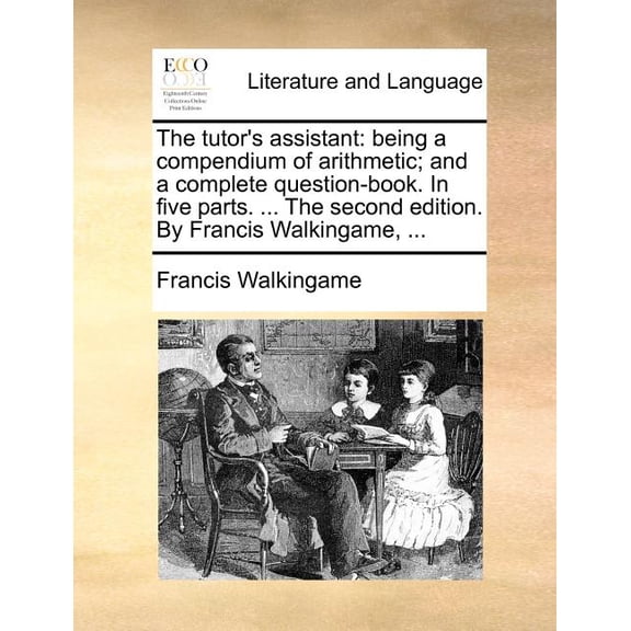 The Tutor's Assistant : Being a Compendium of Arithmetic; And a Complete Question-Book. in Five Parts. ... the Second Edition. by Francis Walkingame, ... (Paperback)