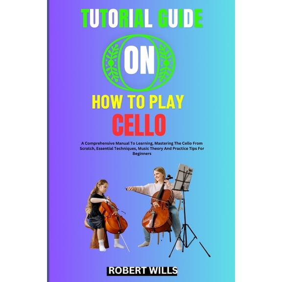Tutorial Guide on How to Play Cello: A Comprehensive Manual To Learning, Mastering The Cello From Scratch, Essential Tec, (Paperback)