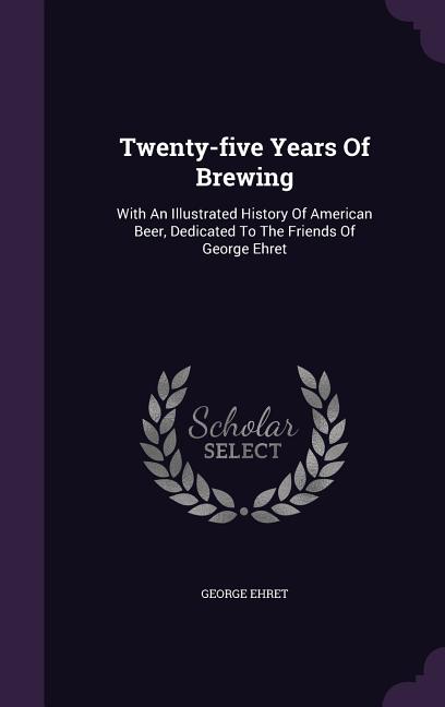 Twenty-five Years Of Brewing: With An Illustrated History Of American Beer, Dedicated To The Friends Of George Ehret (Hardcover)