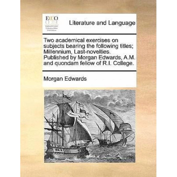 Two Academical Exercises on Subjects Bearing the Following Titles; Millennium, Last-Novelties. Published by Morgan Edwards, A.M. and Quondam Fellow of R.I. College. (Paperback)