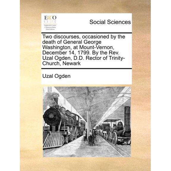 Two Discourses, Occasioned by the Death of General George Washington, at Mount-Vernon, December 14, 1799. by the Rev. Uzal Ogden, D.D. Rector of Trinity-Church, Newark (Paperback)