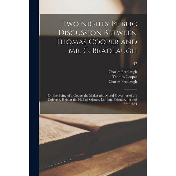 Two Nights' Public Discussion Between Thomas Cooper and Mr. C. Bradlaugh: on the Being of a God as the Maker and Moral Governor of the Universe, Held at the Hall of Science, London, February 1st and 3