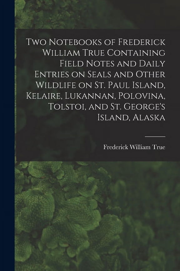 Two Notebooks of Frederick William True Containing Field Notes and Daily Entries on Seals and Other Wildlife on St. Paul Island, Kelaire, Lukannan, Polovina, Tolstoi, and St. George's Island, Alaska (Paperback)