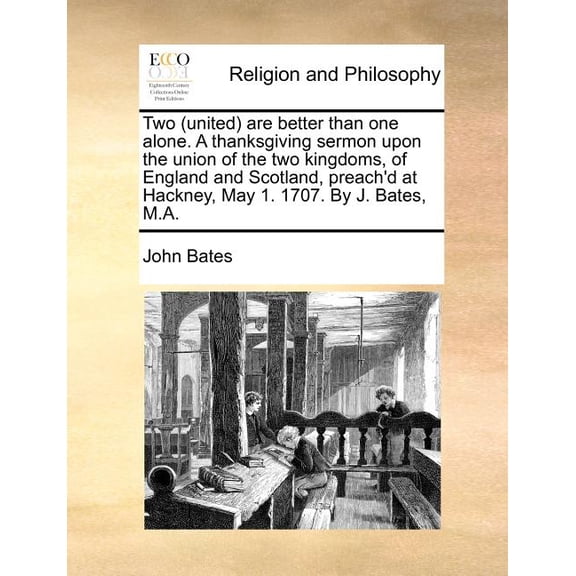 Two (United) Are Better Than One Alone. a Thanksgiving Sermon Upon the Union of the Two Kingdoms, of England and Scotland, Preach'd at Hackney, May 1. 1707. by J. Bates, M.A. (Paperback)