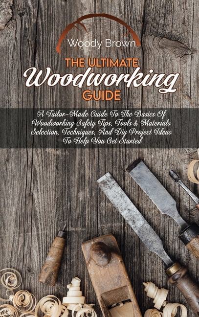 The Ultimate Woodworking Guide: A Tailor-Made Guide To The Basics Of Woodworking Safety Tips, Tools & Materials Selectio