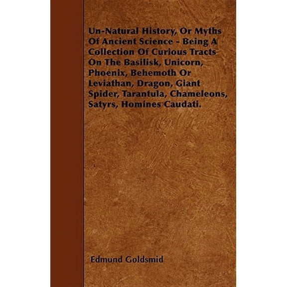 Un-Natural History; Or, Myths of Ancient Science - Being a Collection of Curious Tracts on the Basilisk, Unicorn, Phoenix, Behemoth or Leviathan, Dragon, Giant Spider, Tarantula, Chameleons, Satyrs, H