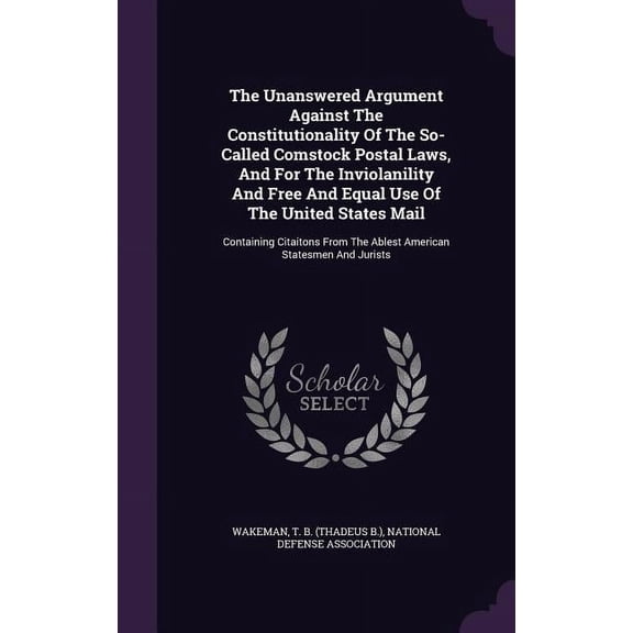 The Unanswered Argument Against The Constitutionality Of The So- Called Comstock Postal Laws, And For The Inviolanility And Free And Equal Use Of The United States Mail : Containing Citaitons From The Ablest American Statesmen And Jurists (Hardcover)