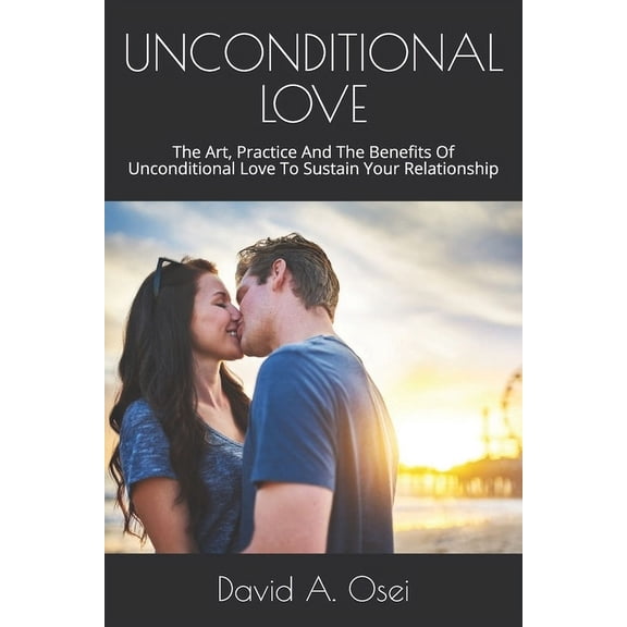 Unconditional Love: The Art, Practice And The Benefits Of Unconditional Love To Sustain Your Relationship