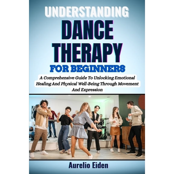 Understanding Dance Therapy for Beginners: A Comprehensive Guide To Unlocking Emotional Healing And Physical Well-Being , (Paperback)