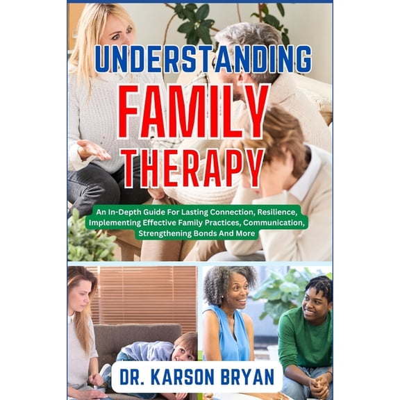 Understanding Family Therapy: An In-Depth Guide For Lasting Connection, Resilience, Implementing Effective Family Practices, Communication, Strengthening Bonds And More (Paperback)