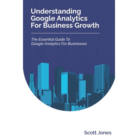 Understanding Google Analytics For Business Growth: The Essential Guide To Google Analytics For Businesses