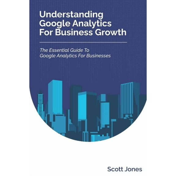 Understanding Google Analytics For Business Growth: The Essential Guide To Google Analytics For Businesses