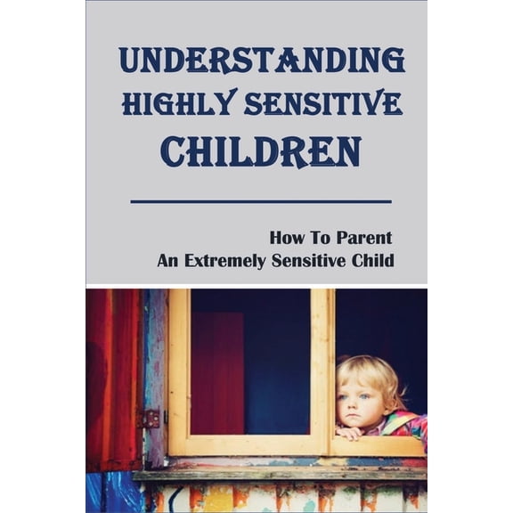 Understanding Highly Sensitive Children: How To Parent An Extremely Sensitive Child: Understanding The Highly Sensitive Child (Paperback)