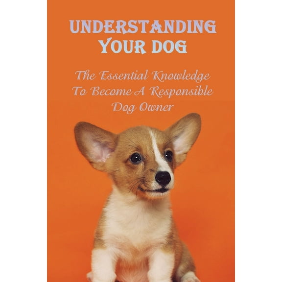 Understanding Your Dog: The Essential Knowledge To Become A Responsible Dog Owner: Guide To Caring For Your Dog (Paperback)