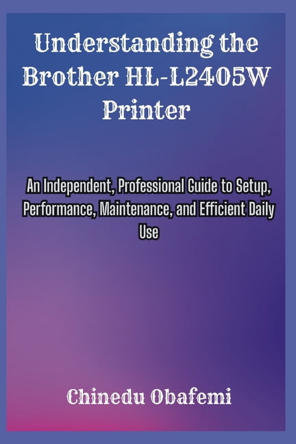 Understanding the Brother HL-L2405W Printer: An Independent, Professional Guide to Setup, Performance, Maintenance, and , (Paperback)