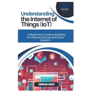 Understanding the Internet of Things Iot A Beginner's Guide to Building Connected Devices and Smart Systems, Paperback