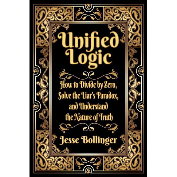 Unified Logic: How to Divide by Zero, Solve the Liar's Paradox, and Understand the Nature of Truth, (Hardcover)