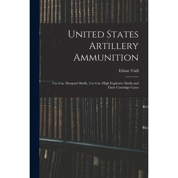 United States Artillery Ammunition; 3 to 6 in. Shrapnel Shells, 3 to 6 in. High Explosive Shells and Their Cartridge Cases (Paperback)