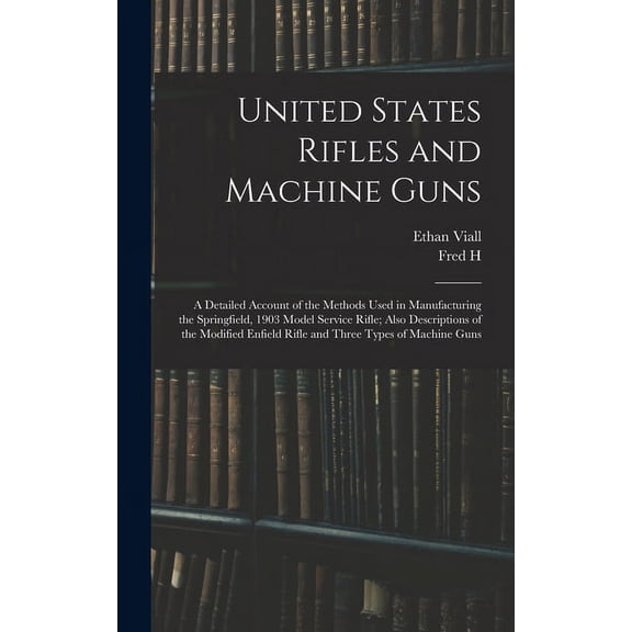 United States Rifles and Machine Guns; a Detailed Account of the Methods Used in Manufacturing the Springfield, 1903 Model Service Rifle; Also Descriptions of the Modified Enfield Rifle and Three Type