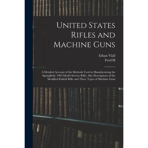 United States Rifles and Machine Guns; a Detailed Account of the Methods Used in Manufacturing the Springfield, 1903 Model Service Rifle; Also Descriptions of the Modified Enfield Rifle and Three Types of Machine Guns (Paperback)