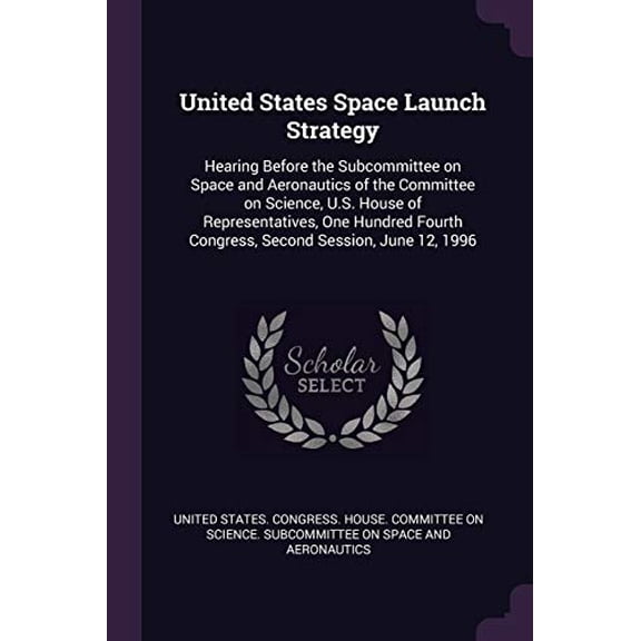 United States Space Launch Strategy : Hearing Before the Subcommittee on Space and Aeronautics of the Committee on Science, U.S. House of Representatives, One Hundred Fourth Congress, Second Session, June 12, 1996 (Paperback)