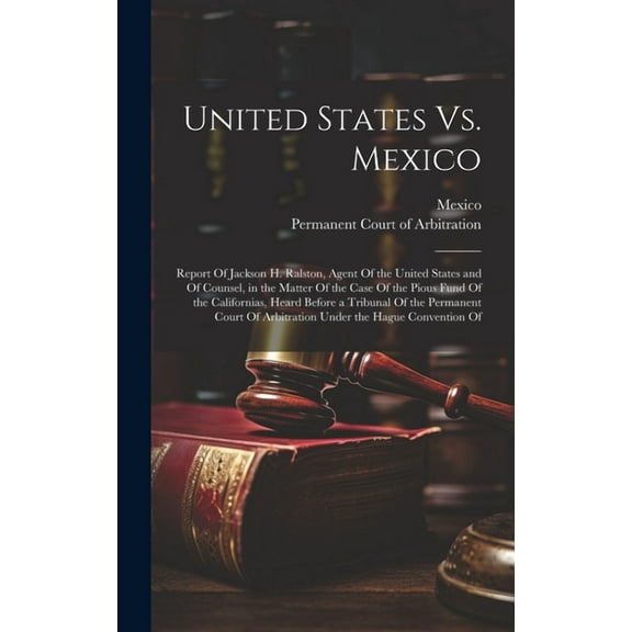United States Vs. Mexico: Report Of Jackson H. Ralston, Agent Of the United States and Of Counsel, in the Matter Of the Case Of the Pious Fund Of the Californias, Heard Before a Tribunal Of the Perman