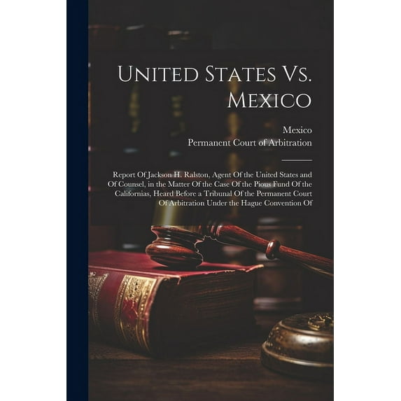 United States Vs. Mexico: Report Of Jackson H. Ralston, Agent Of the United States and Of Counsel, in the Matter Of the Case Of the Pious Fund Of the Californias, Heard Before a Tribunal Of the Perman