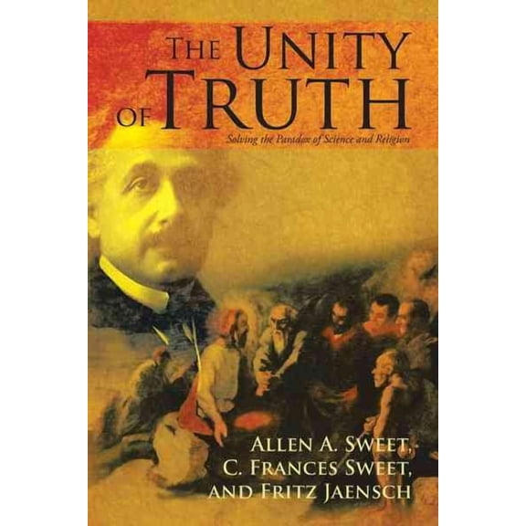 The Unity of Truth: Solving the Paradox of Science and Religion (Hardcover) by Allen a Sweet, C F Sweet