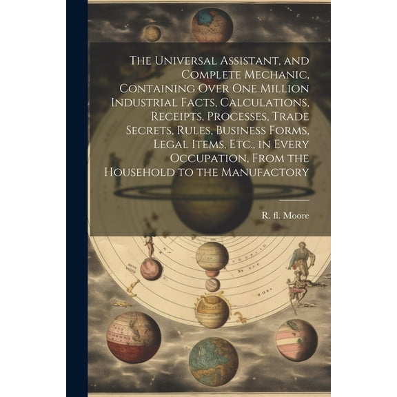 The Universal Assistant, and Complete Mechanic, Containing Over One Million Industrial Facts, Calculations, Receipts, Processes, Trade Secrets, Rules, Business Forms, Legal Items, Etc., in Every Occup